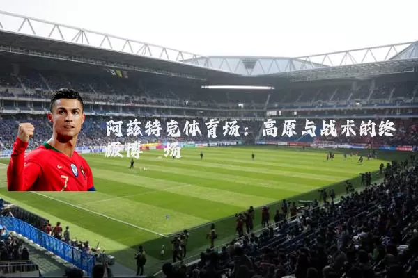 阿兹特克体育场:高原与战术的终极博弈场