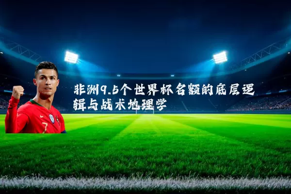 非洲9.5个世界杯名额的底层逻辑与战术地理学
